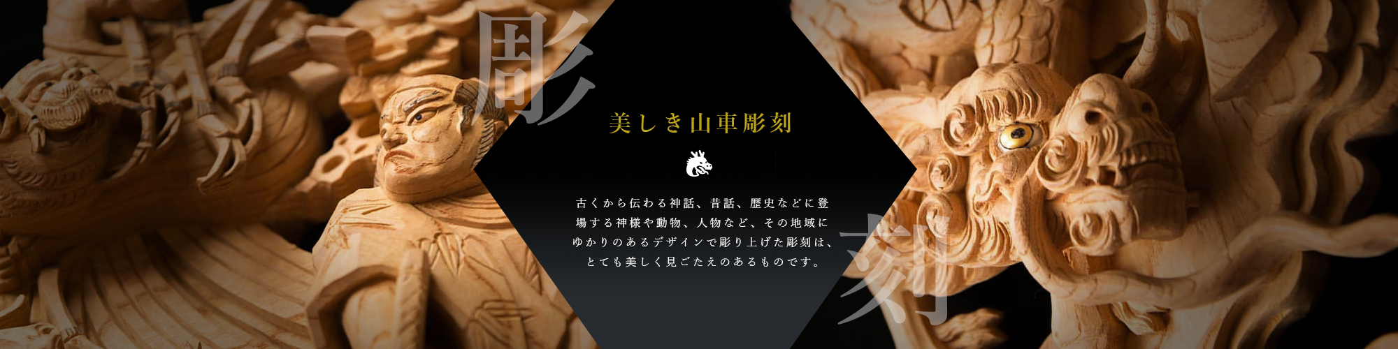 美しき山車彫刻　古くから伝わる神話、昔話、歴史などに登場する神様や動物、人物など、その地域にゆかりのあるデザインで彫り上げた彫刻は、とても美しく見ごたえのあるものです。