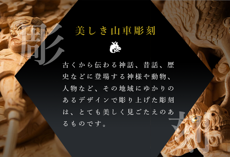 美しき山車彫刻　古くから伝わる神話、昔話、歴史などに登場する神様や動物、人物など、その地域にゆかりのあるデザインで彫り上げた彫刻は、とても美しく見ごたえのあるものです。