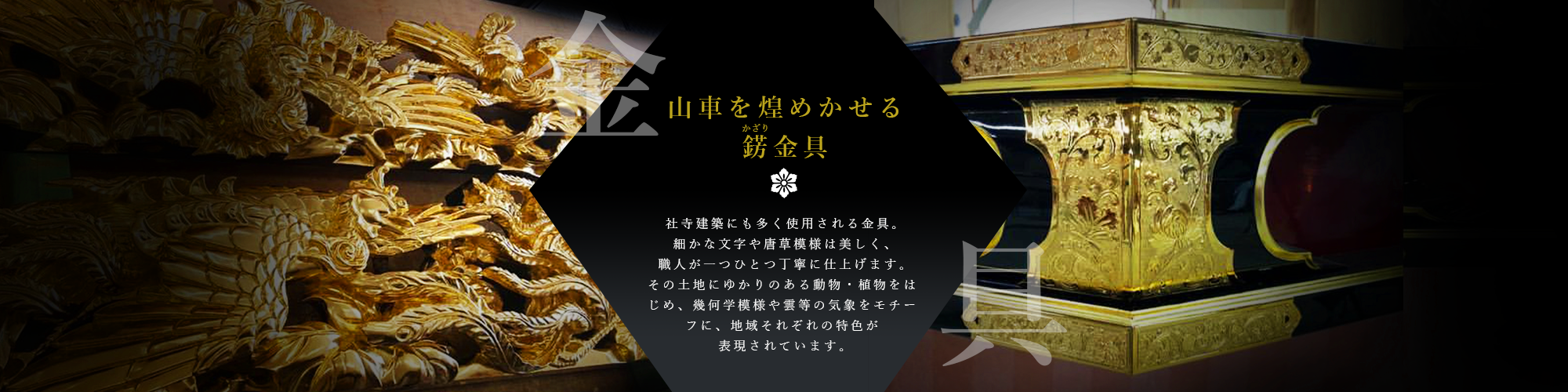 山車を煌めかせる飾り金具　社寺建築にも多く使用される金具。細かな文字や唐草模様は美しく、職人が一つひとつ丁寧に仕上げます。その土地にゆかりのある動物・植物をはじめ、幾何学模様や雲等の気象をモチーフに、地域それぞれの特色が表現されています。