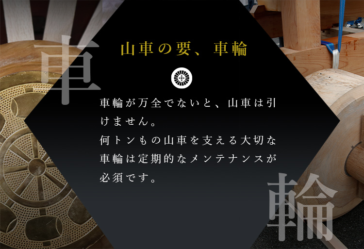 山車の要、車輪車輪が万全でないと、山車は引けません。何トンもの山車を支える大切な車輪は定期的なメンテナンスが必須です。